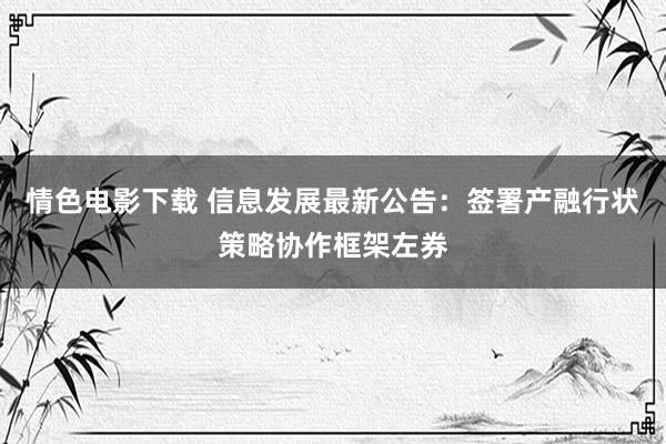 情色电影下载 信息发展最新公告：签署产融行状策略协作框架左券