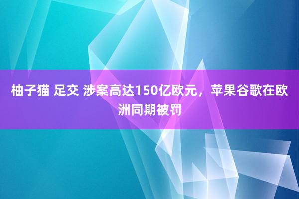 柚子猫 足交 涉案高达150亿欧元，苹果谷歌在欧洲同期被罚