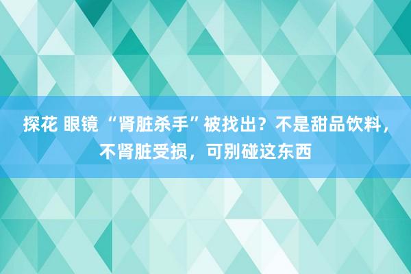 探花 眼镜 “肾脏杀手”被找出？不是甜品饮料，不肾脏受损，可别碰这东西