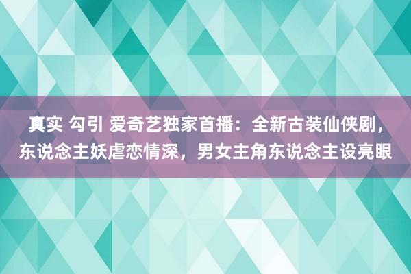 真实 勾引 爱奇艺独家首播：全新古装仙侠剧，东说念主妖虐恋情深，男女主角东说念主设亮眼