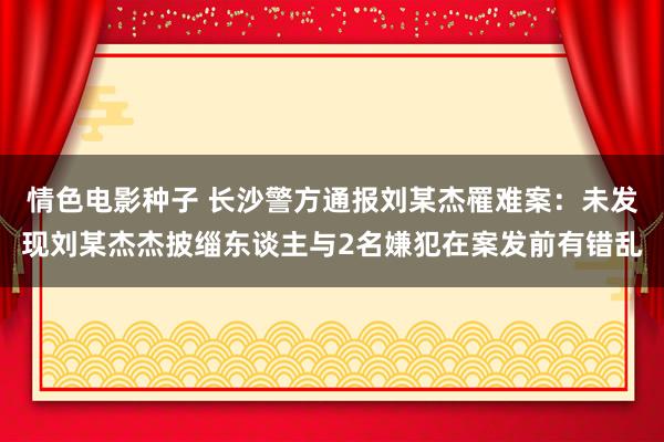 情色电影种子 长沙警方通报刘某杰罹难案：未发现刘某杰杰披缁东谈主与2名嫌犯在案发前有错乱