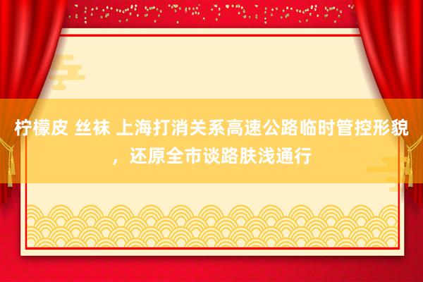 柠檬皮 丝袜 上海打消关系高速公路临时管控形貌，还原全市谈路肤浅通行