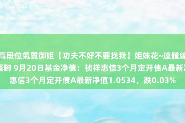 高段位氣質御姐【功夫不好不要找我】姐妹花~連體絲襪~大奶晃動~絲襪騷腳 9月20日基金净值：祯祥惠信3个月定开债A最新净值1.0534，跌0.03%