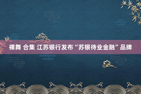 裸舞 合集 江苏银行发布“苏银待业金融”品牌