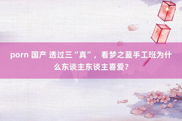 porn 国产 透过三“真”，看梦之蓝手工班为什么东谈主东谈主喜爱？