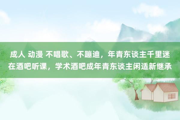 成人 动漫 不唱歌、不蹦迪，年青东谈主千里迷在酒吧听课，学术酒吧成年青东谈主闲适新继承