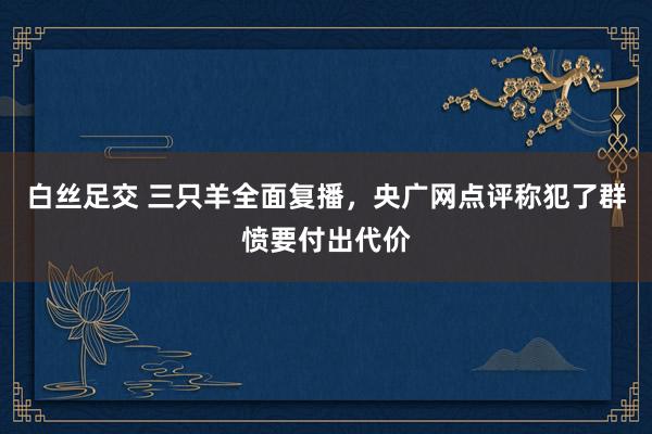 白丝足交 三只羊全面复播，央广网点评称犯了群愤要付出代价