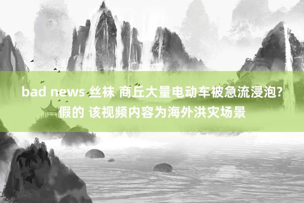 bad news 丝袜 商丘大量电动车被急流浸泡?假的 该视频内容为海外洪灾场景