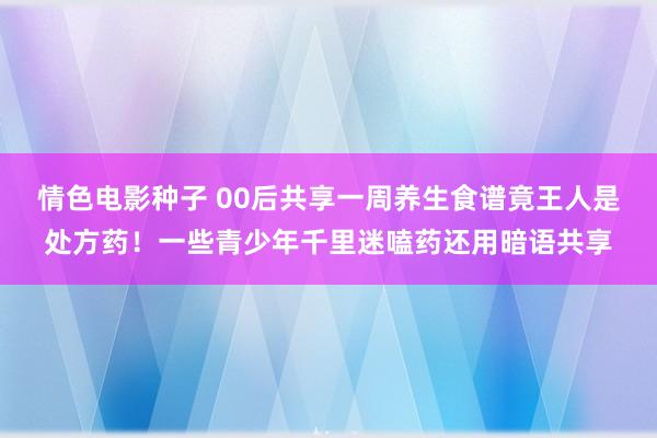 情色电影种子 00后共享一周养生食谱竟王人是处方药！一些青少年千里迷嗑药还用暗语共享