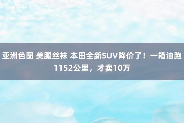 亚洲色图 美腿丝袜 本田全新SUV降价了！一箱油跑1152公里，才卖10万