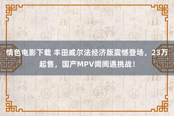 情色电影下载 丰田威尔法经济版震憾登场，23万起售，国产MPV阛阓遇挑战！