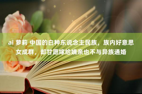 ai 萝莉 中国的白种东说念主民族，族内好意思女成群，却甘愿嫁给嫡亲也不与异族通婚