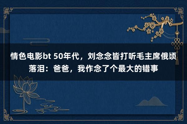 情色电影bt 50年代，刘念念皆打听毛主席俄顷落泪：爸爸，我作念了个最大的错事