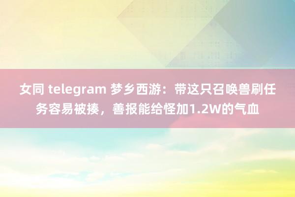 女同 telegram 梦乡西游：带这只召唤兽刷任务容易被揍，善报能给怪加1.2W的气血