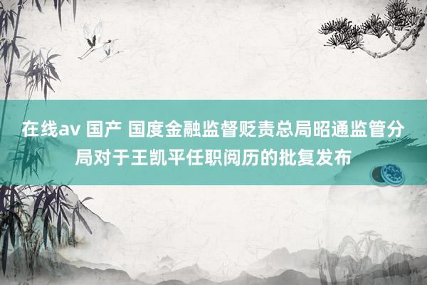 在线av 国产 国度金融监督贬责总局昭通监管分局对于王凯平任职阅历的批复发布