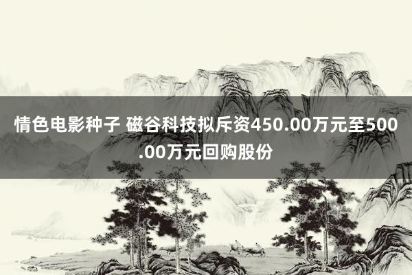 情色电影种子 磁谷科技拟斥资450.00万元至500.00万元回购股份