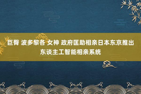 巨臀 波多黎各 女神 政府匡助相亲　日本东京推出东谈主工智能相亲系统