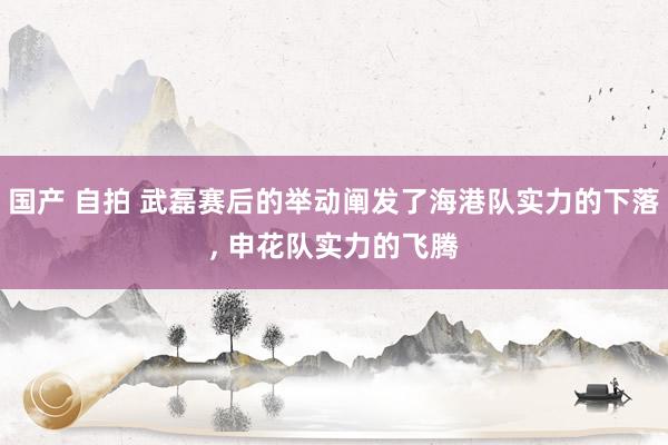 国产 自拍 武磊赛后的举动阐发了海港队实力的下落， 申花队实力的飞腾