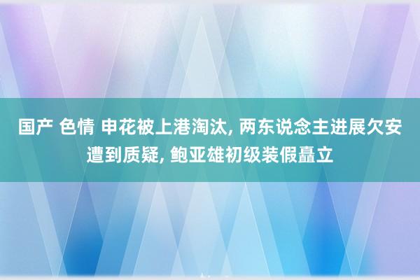 国产 色情 申花被上港淘汰， 两东说念主进展欠安遭到质疑， 鲍亚雄初级装假矗立