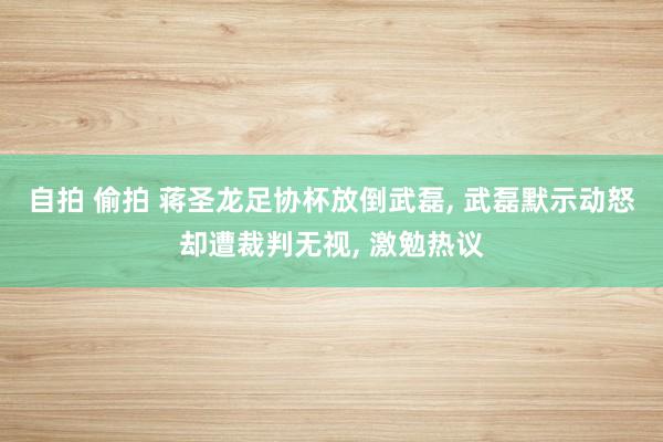 自拍 偷拍 蒋圣龙足协杯放倒武磊， 武磊默示动怒却遭裁判无视， 激勉热议