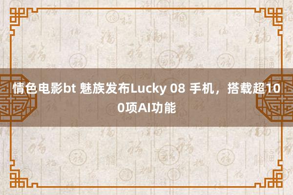 情色电影bt 魅族发布Lucky 08 手机，搭载超100项AI功能