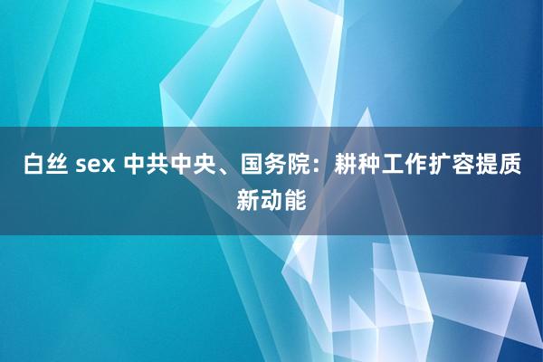 白丝 sex 中共中央、国务院：耕种工作扩容提质新动能