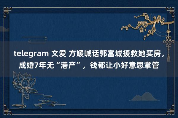 telegram 文爱 方媛喊话郭富城援救她买房，成婚7年无“港产”，钱都让小好意思掌管