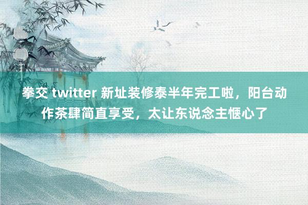 拳交 twitter 新址装修泰半年完工啦，阳台动作茶肆简直享受，太让东说念主惬心了