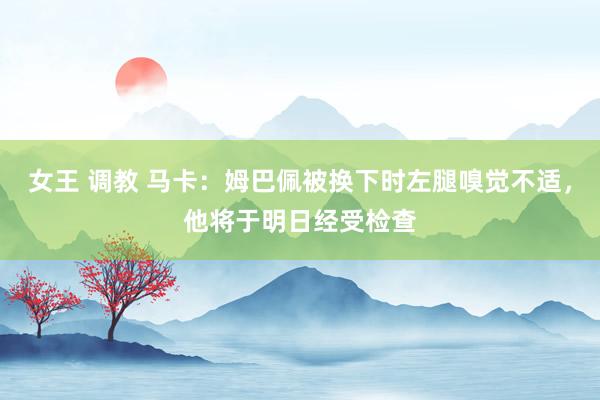 女王 调教 马卡：姆巴佩被换下时左腿嗅觉不适，他将于明日经受检查