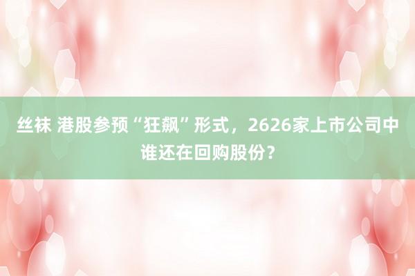 丝袜 港股参预“狂飙”形式，2626家上市公司中谁还在回购股份？