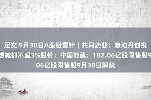 足交 9月30日A股避雷针︱共同药业：激动丹创投、张欣拟设想减抓不超3%股份；中国能建：182.06亿股限售股9月30日解禁