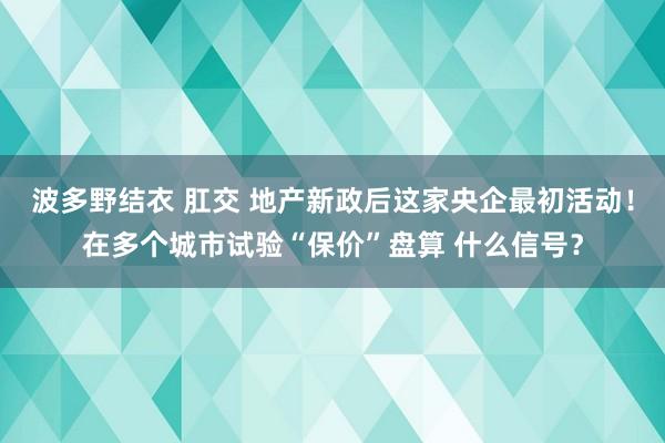 波多野结衣 肛交 地产新政后这家央企最初活动！在多个城市试验“保价”盘算 什么信号？