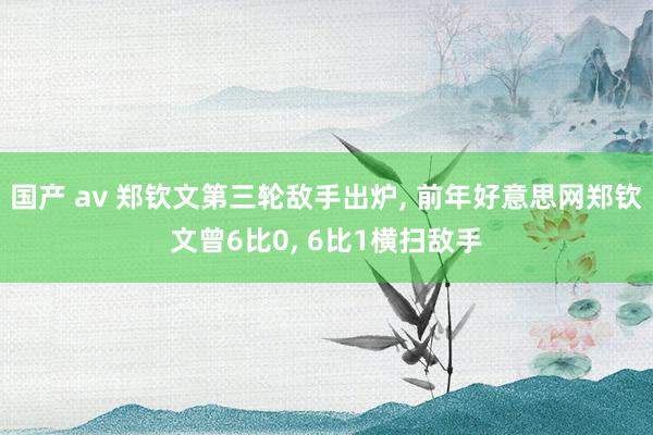 国产 av 郑钦文第三轮敌手出炉， 前年好意思网郑钦文曾6比0， 6比1横扫敌手