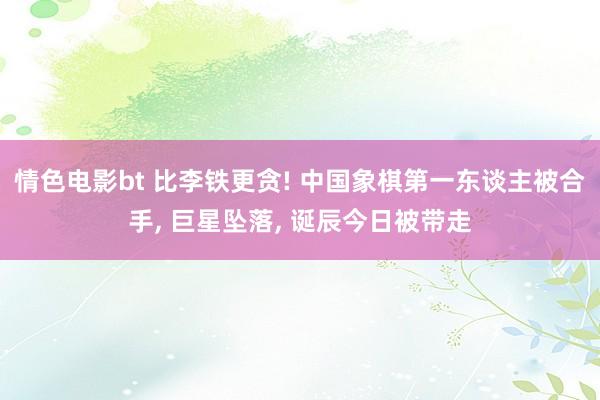 情色电影bt 比李铁更贪! 中国象棋第一东谈主被合手， 巨星坠落， 诞辰今日被带走