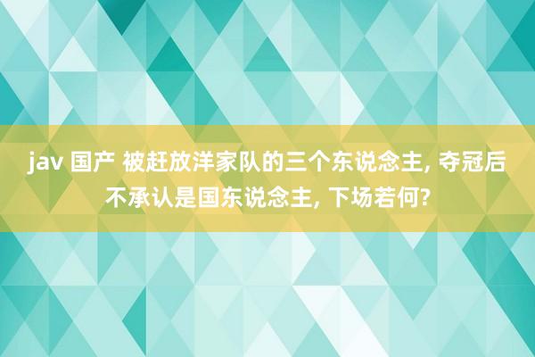 jav 国产 被赶放洋家队的三个东说念主， 夺冠后不承认是国东说念主， 下场若何?