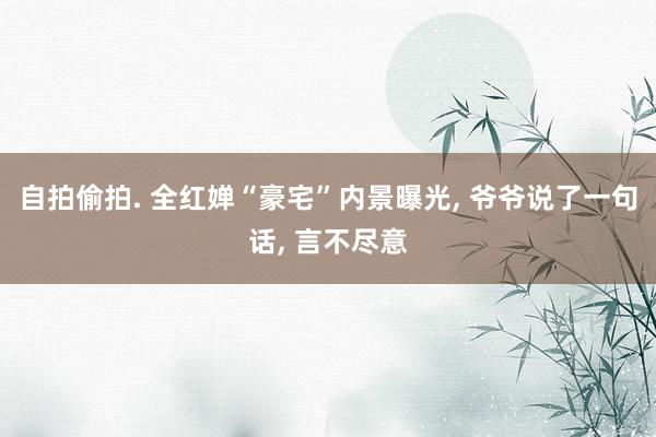 自拍偷拍. 全红婵“豪宅”内景曝光， 爷爷说了一句话， 言不尽意