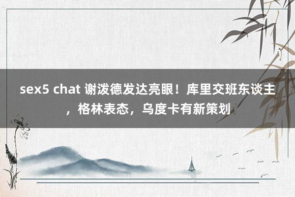 sex5 chat 谢泼德发达亮眼！库里交班东谈主，格林表态，乌度卡有新策划