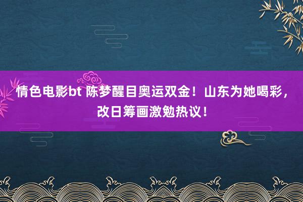 情色电影bt 陈梦醒目奥运双金！山东为她喝彩，改日筹画激勉热议！