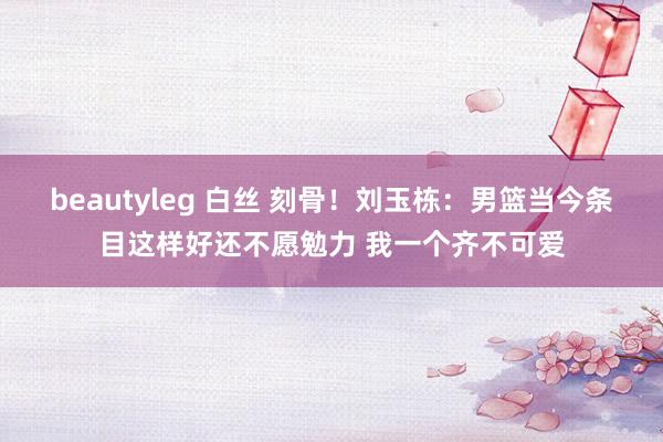 beautyleg 白丝 刻骨！刘玉栋：男篮当今条目这样好还不愿勉力 我一个齐不可爱