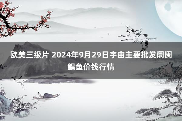 欧美三级片 2024年9月29日宇宙主要批发阛阓鲳鱼价钱行情