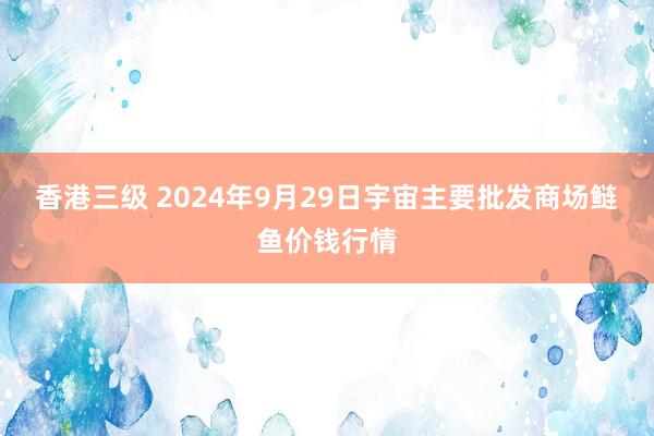 香港三级 2024年9月29日宇宙主要批发商场鲢鱼价钱行情