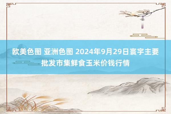 欧美色图 亚洲色图 2024年9月29日寰宇主要批发市集鲜食玉米价钱行情