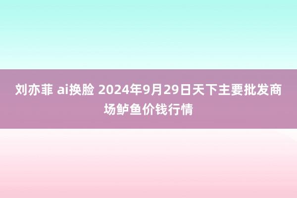 刘亦菲 ai换脸 2024年9月29日天下主要批发商场鲈鱼价钱行情