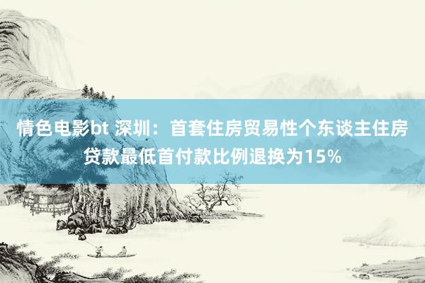 情色电影bt 深圳：首套住房贸易性个东谈主住房贷款最低首付款比例退换为15%