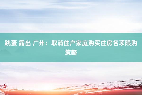 跳蛋 露出 广州：取消住户家庭购买住房各项限购策略