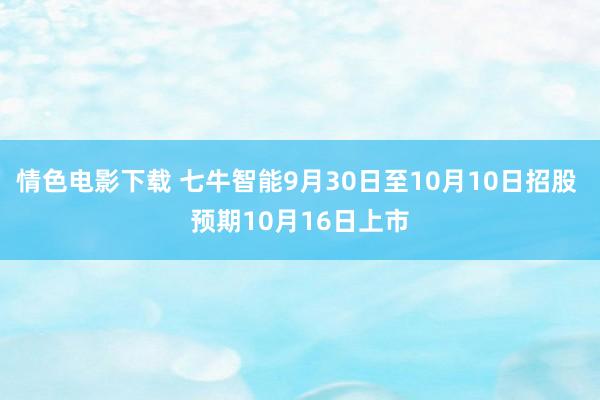 情色电影下载 七牛智能9月30日至10月10日招股 预期10月16日上市