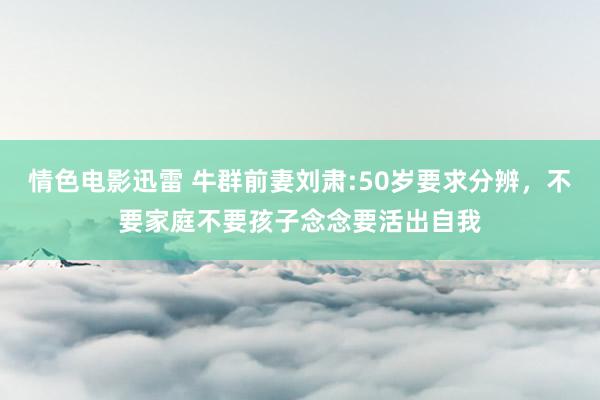 情色电影迅雷 牛群前妻刘肃:50岁要求分辨，不要家庭不要孩子念念要活出自我