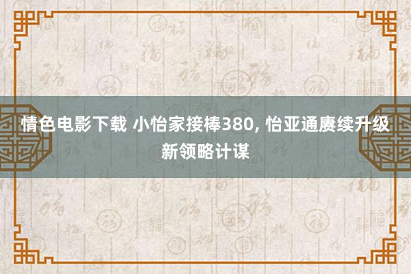 情色电影下载 小怡家接棒380， 怡亚通赓续升级新领略计谋