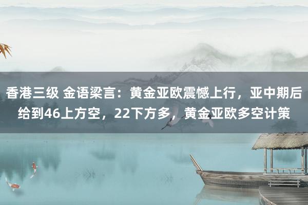 香港三级 金语梁言：黄金亚欧震憾上行，亚中期后给到46上方空，22下方多，黄金亚欧多空计策