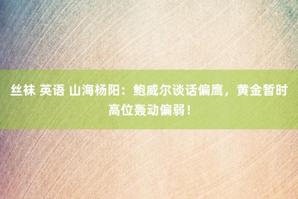 丝袜 英语 山海杨阳：鲍威尔谈话偏鹰，黄金暂时高位轰动偏弱！